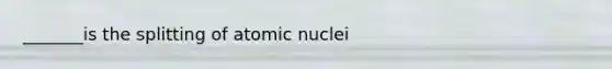 _______is the splitting of atomic nuclei