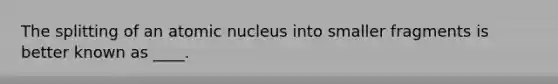 The splitting of an atomic nucleus into smaller fragments is better known as ____.