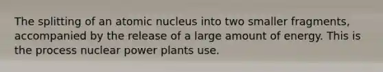 The splitting of an atomic nucleus into two smaller fragments, accompanied by the release of a large amount of energy. This is the process nuclear power plants use.