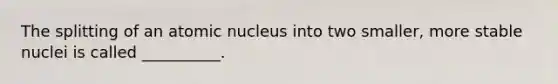 The splitting of an atomic nucleus into two smaller, more stable nuclei is called __________.