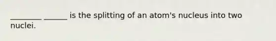 ________ ______ is the splitting of an atom's nucleus into two nuclei.