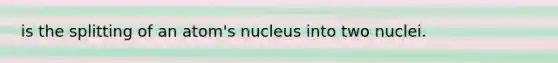 is the splitting of an atom's nucleus into two nuclei.