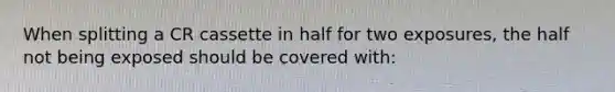 When splitting a CR cassette in half for two exposures, the half not being exposed should be covered with: