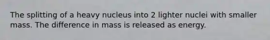 The splitting of a heavy nucleus into 2 lighter nuclei with smaller mass. The difference in mass is released as energy.
