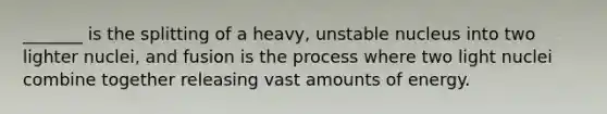 _______ is the splitting of a heavy, unstable nucleus into two lighter nuclei, and fusion is the process where two light nuclei combine together releasing vast amounts of energy.