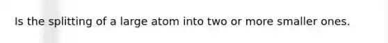 Is the splitting of a large atom into two or more smaller ones.