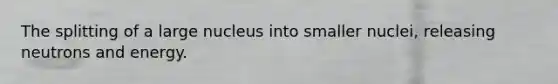 The splitting of a large nucleus into smaller nuclei, releasing neutrons and energy.
