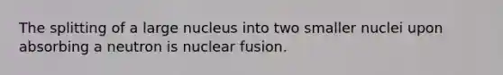 The splitting of a large nucleus into two smaller nuclei upon absorbing a neutron is nuclear fusion.