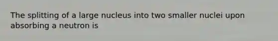 The splitting of a large nucleus into two smaller nuclei upon absorbing a neutron is