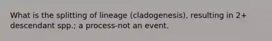 What is the splitting of lineage (cladogenesis), resulting in 2+ descendant spp.; a process-not an event.