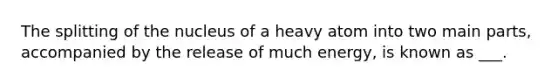 The splitting of the nucleus of a heavy atom into two main parts, accompanied by the release of much energy, is known as ___.