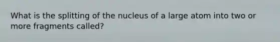 What is the splitting of the nucleus of a large atom into two or more fragments called?