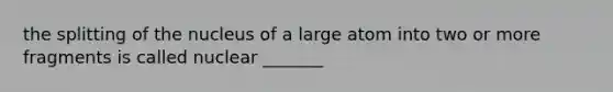 the splitting of the nucleus of a large atom into two or more fragments is called nuclear _______