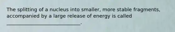 The splitting of a nucleus into smaller, more stable fragments, accompanied by a large release of energy is called ______________________________.