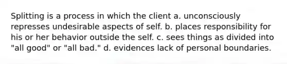 Splitting is a process in which the client a. unconsciously represses undesirable aspects of self. b. places responsibility for his or her behavior outside the self. c. sees things as divided into "all good" or "all bad." d. evidences lack of personal boundaries.