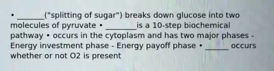 • _______("splitting of sugar") breaks down glucose into two molecules of pyruvate • ________is a 10-step biochemical pathway • occurs in the cytoplasm and has two major phases - Energy investment phase - Energy payoff phase • ______ occurs whether or not O2 is present