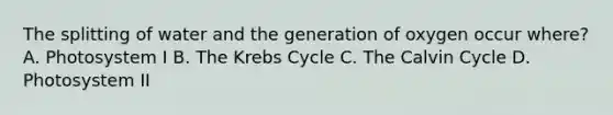 The splitting of water and the generation of oxygen occur where? A. Photosystem I B. The Krebs Cycle C. The Calvin Cycle D. Photosystem II