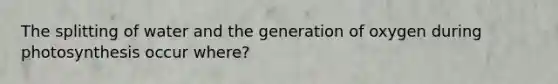 The splitting of water and the generation of oxygen during photosynthesis occur where?