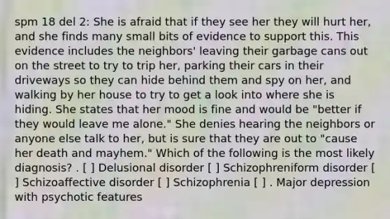 spm 18 del 2: She is afraid that if they see her they will hurt her, and she finds many small bits of evidence to support this. This evidence includes the neighbors' leaving their garbage cans out on the street to try to trip her, parking their cars in their driveways so they can hide behind them and spy on her, and walking by her house to try to get a look into where she is hiding. She states that her mood is fine and would be "better if they would leave me alone." She denies hearing the neighbors or anyone else talk to her, but is sure that they are out to "cause her death and mayhem." Which of the following is the most likely diagnosis? . [ ] Delusional disorder [ ] Schizophreniform disorder [ ] Schizoaffective disorder [ ] Schizophrenia [ ] . Major depression with psychotic features
