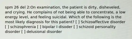 spm 26 del 2:On examination, the patient is dirty, disheveled, and crying. He complains of not being able to concentrate, a low energy level, and feeling suicidal. Which of the following is the most likely diagnosis for this patient? [ ] Schizoaffective disorder [ ] schizophrenia [ ] bipolar I disoder [ ] schizoid personality disorder [ ] delusional disorder