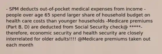 - SPM deducts out-of-pocket medical expenses from income -people over age 65 spend larger share of household budget on health care costs than younger households -Medicare premiums (Part B, D) are deducted from Social Security check@ *****-therefore, economic security and health security are closely interrelated for older adults!!!! @Medicare premiums taken out each month