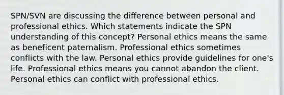 SPN/SVN are discussing the difference between personal and professional ethics. Which statements indicate the SPN understanding of this concept? Personal ethics means the same as beneficent paternalism. Professional ethics sometimes conflicts with the law. Personal ethics provide guidelines for one's life. Professional ethics means you cannot abandon the client. Personal ethics can conflict with professional ethics.