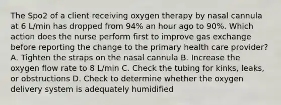 The Spo2 of a client receiving oxygen therapy by nasal cannula at 6 L/min has dropped from 94% an hour ago to 90%. Which action does the nurse perform first to improve gas exchange before reporting the change to the primary health care provider? A. Tighten the straps on the nasal cannula B. Increase the oxygen flow rate to 8 L/min C. Check the tubing for kinks, leaks, or obstructions D. Check to determine whether the oxygen delivery system is adequately humidified