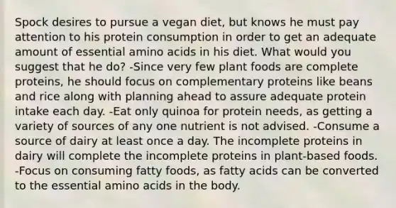 Spock desires to pursue a vegan diet, but knows he must pay attention to his protein consumption in order to get an adequate amount of essential amino acids in his diet. What would you suggest that he do? -Since very few plant foods are complete proteins, he should focus on complementary proteins like beans and rice along with planning ahead to assure adequate protein intake each day. -Eat only quinoa for protein needs, as getting a variety of sources of any one nutrient is not advised. -Consume a source of dairy at least once a day. The incomplete proteins in dairy will complete the incomplete proteins in plant-based foods. -Focus on consuming fatty foods, as fatty acids can be converted to the essential amino acids in the body.