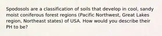 Spodosols are a classification of soils that develop in cool, sandy moist coniferous forest regions (Pacific Northwest, Great Lakes region, Northeast states) of USA. How would you describe their PH to be?