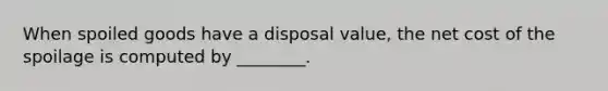 When spoiled goods have a disposal value, the net cost of the spoilage is computed by ________.