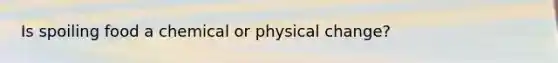 Is spoiling food a chemical or physical change?