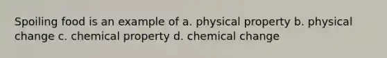 Spoiling food is an example of a. physical property b. physical change c. chemical property d. chemical change