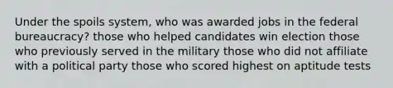 Under the spoils system, who was awarded jobs in the federal bureaucracy? those who helped candidates win election those who previously served in the military those who did not affiliate with a political party those who scored highest on aptitude tests