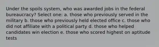 Under the spoils system, who was awarded jobs in the federal bureaucracy? Select one: a. those who previously served in the military b. those who previously held elected office c. those who did not affiliate with a political party d. those who helped candidates win election e. those who scored highest on aptitude tests