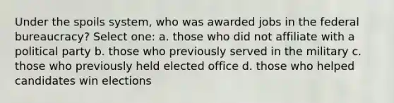 Under the spoils system, who was awarded jobs in the federal bureaucracy? Select one: a. those who did not affiliate with a political party b. those who previously served in the military c. those who previously held elected office d. those who helped candidates win elections