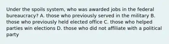 Under the spoils system, who was awarded jobs in the federal bureaucracy? A. those who previously served in the military B. those who previously held elected office C. those who helped parties win elections D. those who did not affiliate with a political party