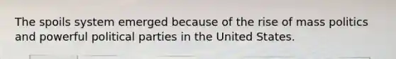 The spoils system emerged because of the rise of mass politics and powerful political parties in the United States.
