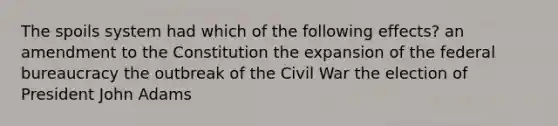 The spoils system had which of the following effects? an amendment to the Constitution the expansion of the federal bureaucracy the outbreak of the Civil War the election of President John Adams