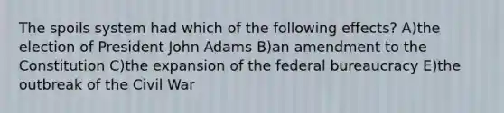 The spoils system had which of the following effects? A)the election of President John Adams B)an amendment to the Constitution C)the expansion of the federal bureaucracy E)the outbreak of the Civil War