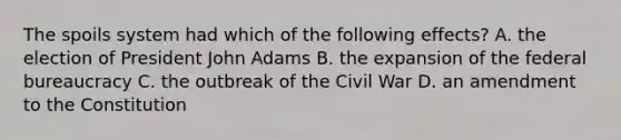 The spoils system had which of the following effects? A. the election of President John Adams B. the expansion of the federal bureaucracy C. the outbreak of the Civil War D. an amendment to the Constitution