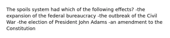 The spoils system had which of the following effects? -the expansion of the federal bureaucracy -the outbreak of the Civil War -the election of President John Adams -an amendment to the Constitution