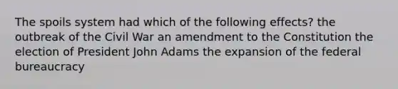 The spoils system had which of the following effects? the outbreak of the Civil War an amendment to the Constitution the election of President John Adams the expansion of the federal bureaucracy