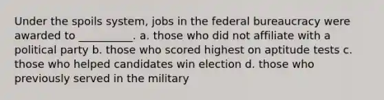 Under the spoils system, jobs in the federal bureaucracy were awarded to __________. a. those who did not affiliate with a political party b. those who scored highest on aptitude tests c. those who helped candidates win election d. those who previously served in the military