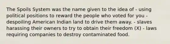 The Spoils System was the name given to the idea of - using political positions to reward the people who voted for you - despoiling American Indian land to drive them away. - slaves harassing their owners to try to obtain their freedom (X) - laws requiring companies to destroy contaminated food.