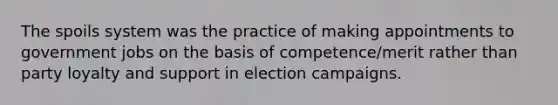 The spoils system was the practice of making appointments to government jobs on the basis of competence/merit rather than party loyalty and support in election campaigns.