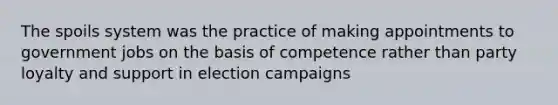 The spoils system was the practice of making appointments to government jobs on the basis of competence rather than party loyalty and support in election campaigns