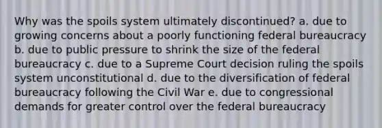 Why was the spoils system ultimately discontinued? a. due to growing concerns about a poorly functioning federal bureaucracy b. due to public pressure to shrink the size of the federal bureaucracy c. due to a Supreme Court decision ruling the spoils system unconstitutional d. due to the diversification of federal bureaucracy following the Civil War e. due to congressional demands for greater control over the federal bureaucracy