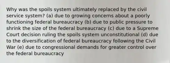 Why was the spoils system ultimately replaced by the civil service system? (a) due to growing concerns about a poorly functioning federal bureaucracy (b) due to public pressure to shrink the size of the federal bureaucracy (c) due to a Supreme Court decision ruling the spoils system unconstitutional (d) due to the diversification of federal bureaucracy following the Civil War (e) due to congressional demands for greater control over the federal bureaucracy