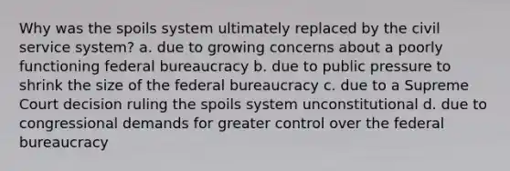 Why was the spoils system ultimately replaced by the civil service system? a. due to growing concerns about a poorly functioning federal bureaucracy b. due to public pressure to shrink the size of the federal bureaucracy c. due to a Supreme Court decision ruling the spoils system unconstitutional d. due to congressional demands for greater control over the federal bureaucracy