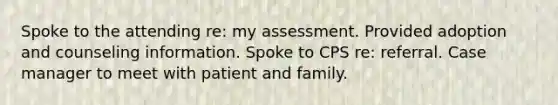 Spoke to the attending re: my assessment. Provided adoption and counseling information. Spoke to CPS re: referral. Case manager to meet with patient and family.